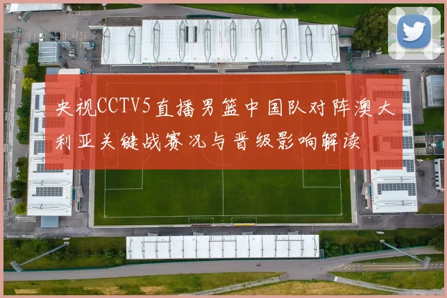 央视CCTV5直播男篮中国队对阵澳大利亚关键战赛况与晋级影响解读