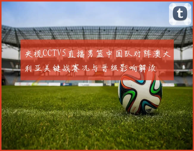 央视CCTV5直播男篮中国队对阵澳大利亚关键战赛况与晋级影响解读