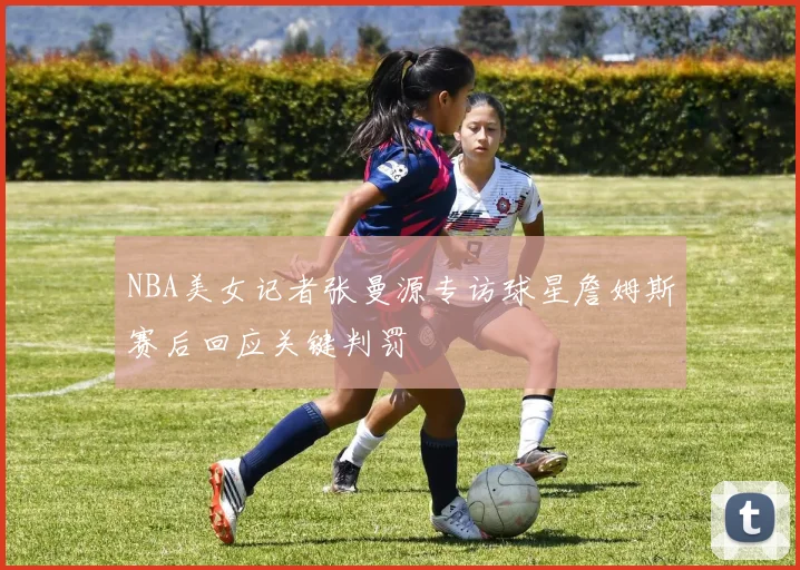 NBA美女记者张曼源专访球星詹姆斯赛后回应关键判罚