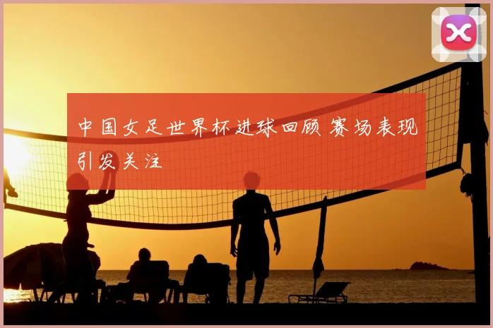 中国女足世界杯进球回顾 赛场表现引发关注