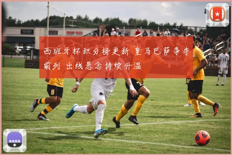 西班牙杯积分榜更新 皇马巴萨争夺前列 出线悬念持续升温
