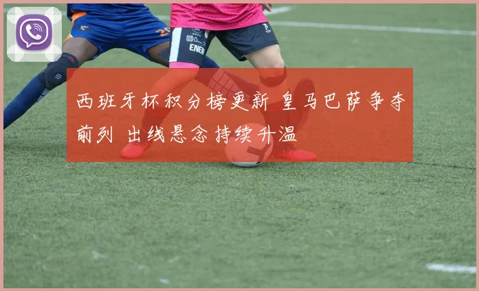 西班牙杯积分榜更新 皇马巴萨争夺前列 出线悬念持续升温