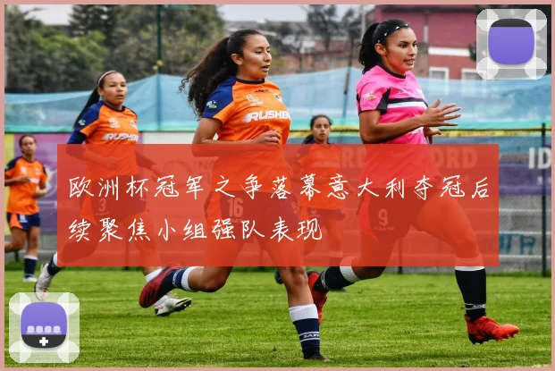 欧洲杯冠军之争落幕意大利夺冠后续聚焦小组强队表现
