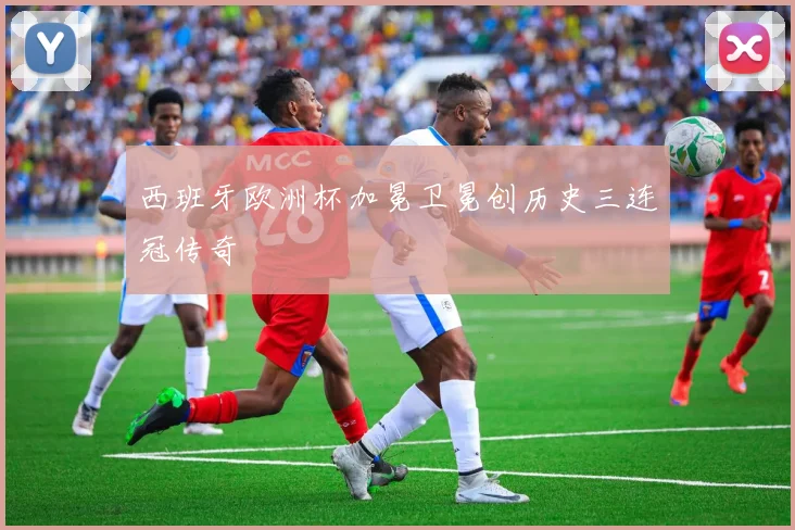 西班牙欧洲杯加冕卫冕创历史三连冠传奇