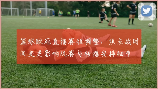 篮球欧冠直播赛程调整,焦点战时间变更影响观赛与转播安排细节