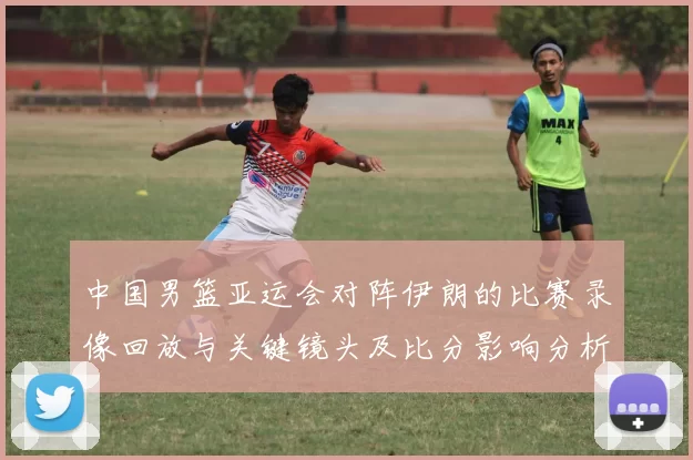 中国男篮亚运会对阵伊朗的比赛录像回放与关键镜头及比分影响分析