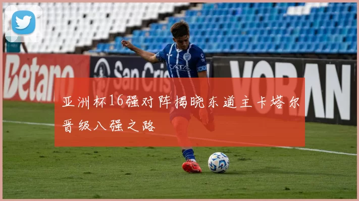 亚洲杯16强对阵揭晓东道主卡塔尔晋级八强之路