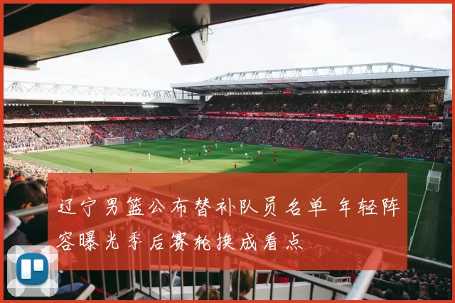 辽宁男篮公布替补队员名单 年轻阵容曝光季后赛轮换成看点