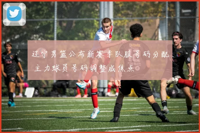 辽宁男篮公布新赛季队服号码分配 主力球员号码调整成焦点