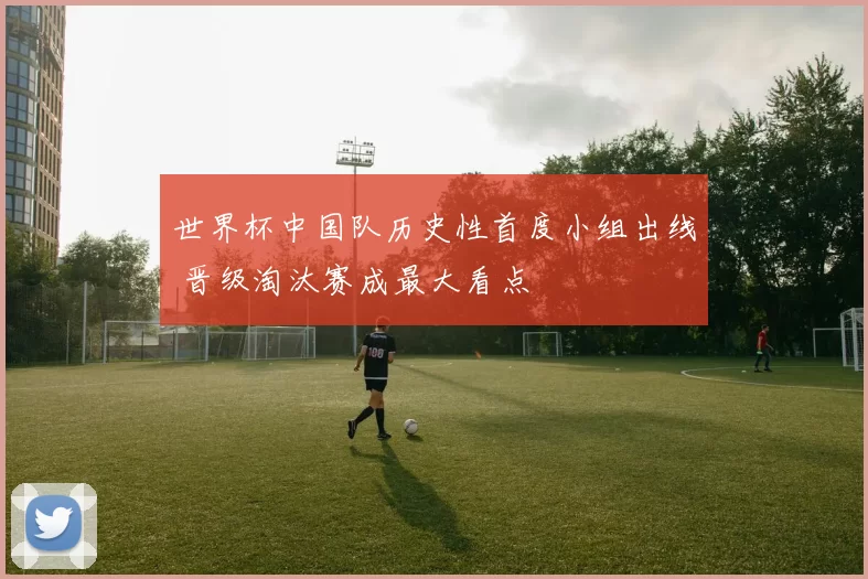 世界杯中国队历史性首度小组出线 晋级淘汰赛成最大看点