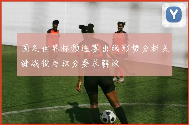 国足世界杯预选赛出线形势分析关键战役与积分要求解读