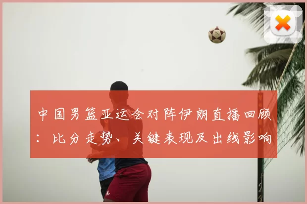 中国男篮亚运会对阵伊朗直播回顾:比分走势、关键表现及出线影响
