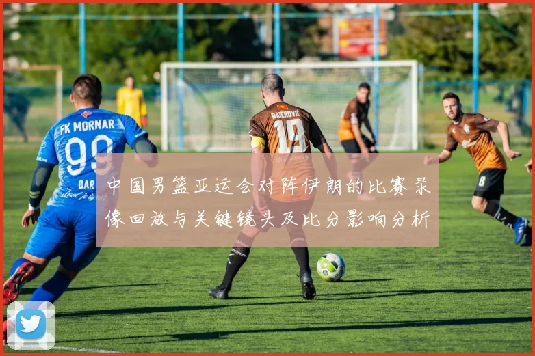 中国男篮亚运会对阵伊朗的比赛录像回放与关键镜头及比分影响分析