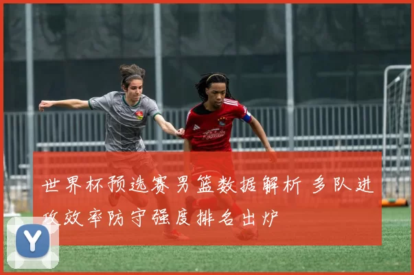 世界杯预选赛男篮数据解析 多队进攻效率防守强度排名出炉