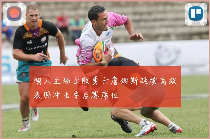 湖人主场击败勇士詹姆斯延续高效表现冲击季后赛席位