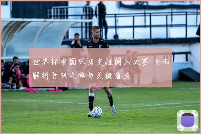 世界杯中国队历史性闯入决赛 全面解析晋级之路与关键看点