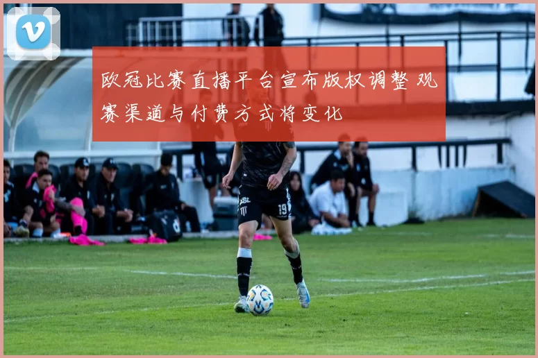 欧冠比赛直播平台宣布版权调整 观赛渠道与付费方式将变化