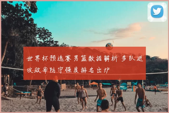 世界杯预选赛男篮数据解析 多队进攻效率防守强度排名出炉