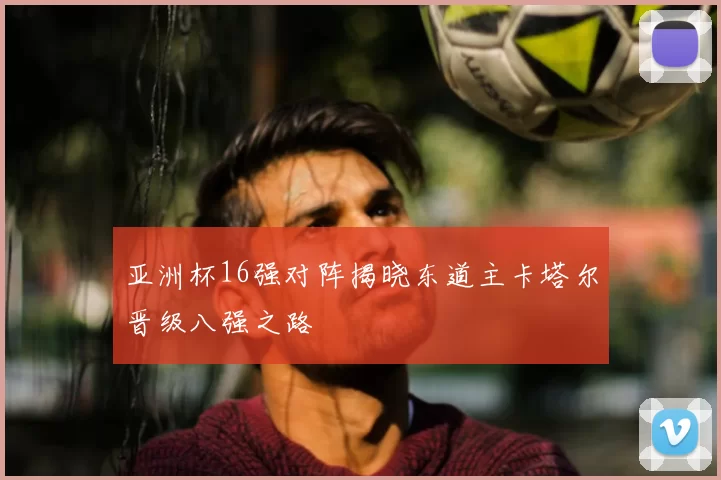 亚洲杯16强对阵揭晓东道主卡塔尔晋级八强之路