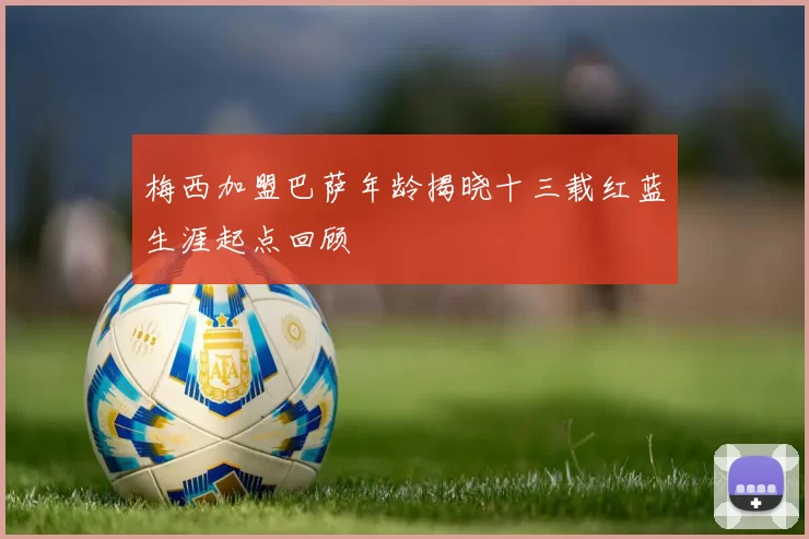 梅西加盟巴萨年龄揭晓十三载红蓝生涯起点回顾