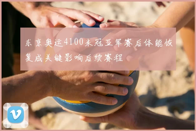 东京奥运4100米冠亚军赛后体能恢复成关键影响后续赛程