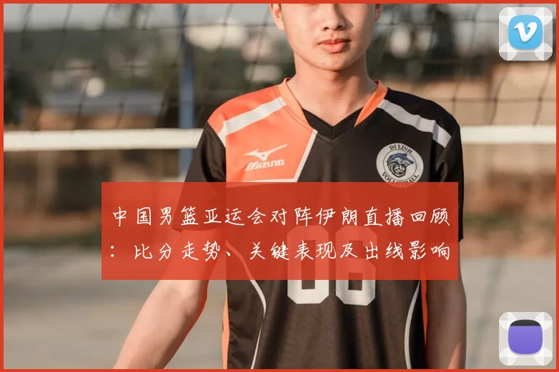 中国男篮亚运会对阵伊朗直播回顾:比分走势、关键表现及出线影响