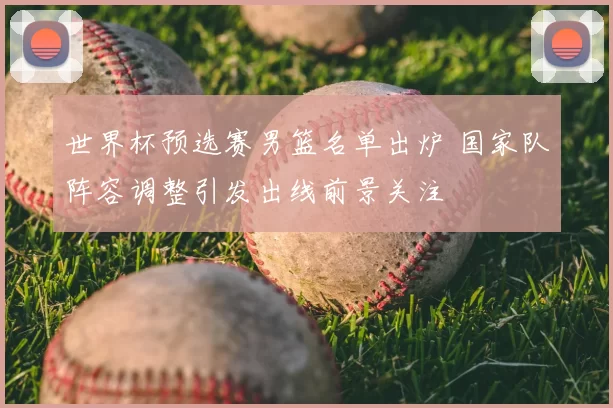 世界杯预选赛男篮名单出炉 国家队阵容调整引发出线前景关注