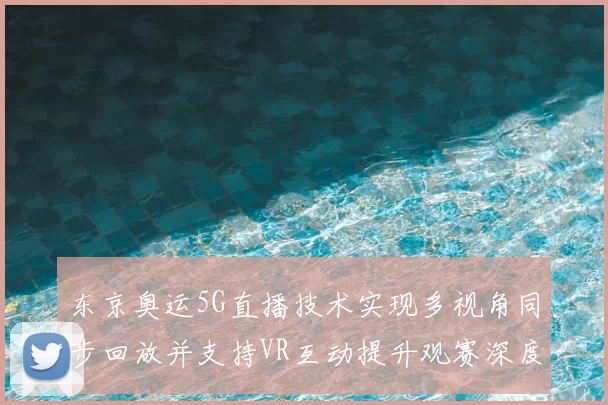 东京奥运5G直播技术实现多视角同步回放并支持VR互动提升观赛深度
